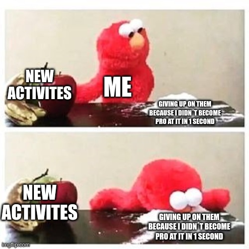 elmo cocaine |  NEW ACTIVITES; ME; GIVING UP ON THEM BECAUSE I DIDN´T BECOME PRO AT IT IN 1 SECOND; NEW ACTIVITES; GIVING UP ON THEM BECAUSE I DIDN´T BECOME PRO AT IT IN 1 SECOND | image tagged in elmo cocaine | made w/ Imgflip meme maker