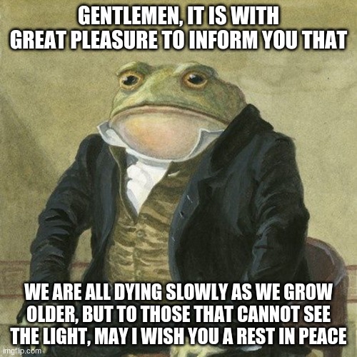 I am running out of ideas | GENTLEMEN, IT IS WITH GREAT PLEASURE TO INFORM YOU THAT; WE ARE ALL DYING SLOWLY AS WE GROW OLDER, BUT TO THOSE THAT CANNOT SEE THE LIGHT, MAY I WISH YOU A REST IN PEACE | image tagged in gentlemen it is with great pleasure to inform you that | made w/ Imgflip meme maker