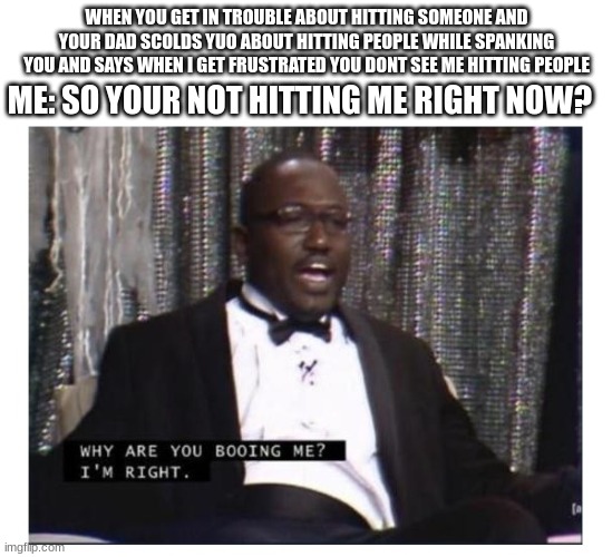 Im right | WHEN YOU GET IN TROUBLE ABOUT HITTING SOMEONE AND YOUR DAD SCOLDS YUO ABOUT HITTING PEOPLE WHILE SPANKING YOU AND SAYS WHEN I GET FRUSTRATED YOU DONT SEE ME HITTING PEOPLE; ME: SO YOUR NOT HITTING ME RIGHT NOW? | image tagged in im right | made w/ Imgflip meme maker