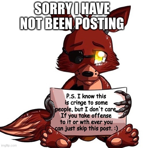 Foxy Sign | SORRY I HAVE NOT BEEN POSTING; P.S. I know this is cringe to some people, but I don't care. If you take offense to it or wth ever you can just skip this post. :) | image tagged in foxy sign | made w/ Imgflip meme maker