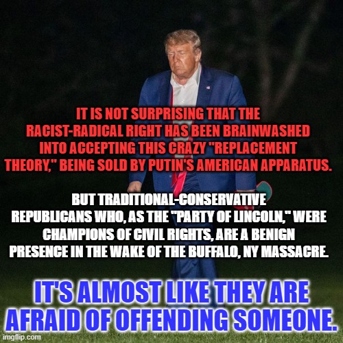 The "Don," with all his baggage is lurking in the wings. | IT IS NOT SURPRISING THAT THE RACIST-RADICAL RIGHT HAS BEEN BRAINWASHED INTO ACCEPTING THIS CRAZY "REPLACEMENT THEORY," BEING SOLD BY PUTIN'S AMERICAN APPARATUS. BUT TRADITIONAL-CONSERVATIVE REPUBLICANS WHO, AS THE "PARTY OF LINCOLN," WERE CHAMPIONS OF CIVIL RIGHTS, ARE A BENIGN PRESENCE IN THE WAKE OF THE BUFFALO, NY MASSACRE. IT'S ALMOST LIKE THEY ARE AFRAID OF OFFENDING SOMEONE. | image tagged in politics | made w/ Imgflip meme maker