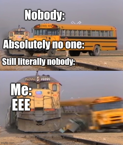 E |  Nobody:; Absolutely no one:; Still literally nobody:; Me: EEE | image tagged in a train hitting a school bus | made w/ Imgflip meme maker