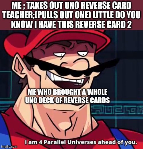 Uno | ME ; TAKES OUT UNO REVERSE CARD

TEACHER;(PULLS OUT ONE) LITTLE DO YOU KNOW I HAVE THIS REVERSE CARD 2; ME WHO BROUGHT A WHOLE UNO DECK OF REVERSE CARDS | image tagged in i am 4 parallel universes ahead of you | made w/ Imgflip meme maker