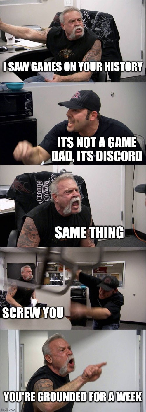 American Chopper Argument |  I SAW GAMES ON YOUR HISTORY; ITS NOT A GAME DAD, ITS DISCORD; SAME THING; SCREW YOU; YOU'RE GROUNDED FOR A WEEK | image tagged in memes,american chopper argument | made w/ Imgflip meme maker