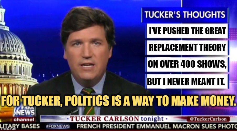 The Great Replacement Theory is Nazi propaganda. It's toxic waste. Hatred and bigotry in a petri dish. | I'VE PUSHED THE GREAT; REPLACEMENT THEORY; ON OVER 400 SHOWS, BUT I NEVER MEANT IT. FOR TUCKER, POLITICS IS A WAY TO MAKE MONEY. | image tagged in tucker carlson,greedy,empty,nazi,neo-nazis | made w/ Imgflip meme maker