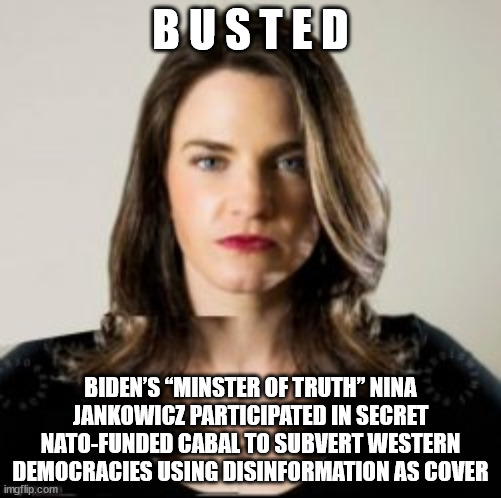It was them all along... |  B U S T E D; BIDEN’S “MINSTER OF TRUTH” NINA JANKOWICZ PARTICIPATED IN SECRET NATO-FUNDED CABAL TO SUBVERT WESTERN DEMOCRACIES USING DISINFORMATION AS COVER | image tagged in deep state | made w/ Imgflip meme maker
