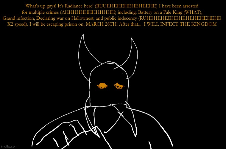 What's up guys! It's Radiance here! (RUUEHEHEHEHEHEEHE) I have been arrested for multiple crimes (AHHHHHHHHHHHHH) including: Bat | What's up guys! It's Radiance here! (RUUEHEHEHEHEHEEHE) I have been arrested for multiple crimes (AHHHHHHHHHHHHH) including: Battery on a Pale King (WHAT), Grand infection, Declaring war on Hallownest, and public indecency (RUHEHEHEEHEHEHEHEHEHEHE X2 speed). I will be escaping prison on, MARCH 28TH! After that.... I WILL INFECT THE KINGDOM | image tagged in cry about it blank | made w/ Imgflip meme maker