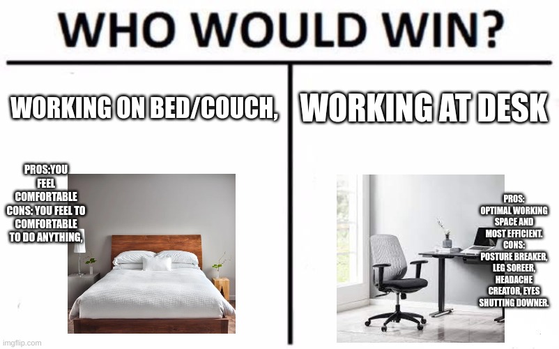 Who Would Win? Meme | WORKING ON BED/COUCH, WORKING AT DESK; PROS:YOU FEEL COMFORTABLE
CONS: YOU FEEL TO COMFORTABLE TO DO ANYTHING, PROS: OPTIMAL WORKING SPACE AND MOST EFFICIENT.
CONS: POSTURE BREAKER, LEG SOREER, HEADACHE CREATOR, EYES SHUTTING DOWNER. | image tagged in memes,who would win | made w/ Imgflip meme maker