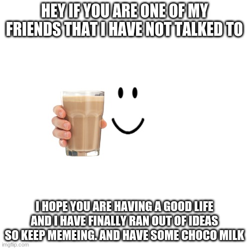 slowly running out of ideas :) | HEY IF YOU ARE ONE OF MY FRIENDS THAT I HAVE NOT TALKED TO; I HOPE YOU ARE HAVING A GOOD LIFE AND I HAVE FINALLY RAN OUT OF IDEAS SO KEEP MEMEING. AND HAVE SOME CHOCO MILK | image tagged in memes,blank transparent square | made w/ Imgflip meme maker