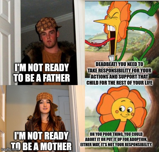 DEADBEAT! YOU NEED TO TAKE RESPONSIBILITY FOR YOUR ACTIONS AND SUPPORT THAT CHILD FOR THE REST OF YOUR LIFE; I'M NOT READY TO BE A FATHER; OH YOU POOR THING, YOU COULD ABORT IT OR PUT IT UP FOR ADOPTION. EITHER WAY, IT'S NOT YOUR RESPONSIBILITY. I'M NOT READY TO BE A MOTHER | image tagged in memes,scumbag steve,scumbag stephanie,cuphead flower | made w/ Imgflip meme maker