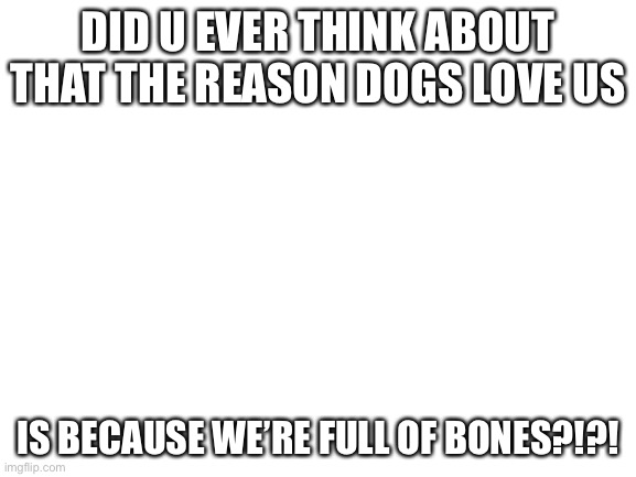 Blank White Template | DID U EVER THINK ABOUT THAT THE REASON DOGS LOVE US; IS BECAUSE WE’RE FULL OF BONES?!?! | image tagged in blank white template | made w/ Imgflip meme maker