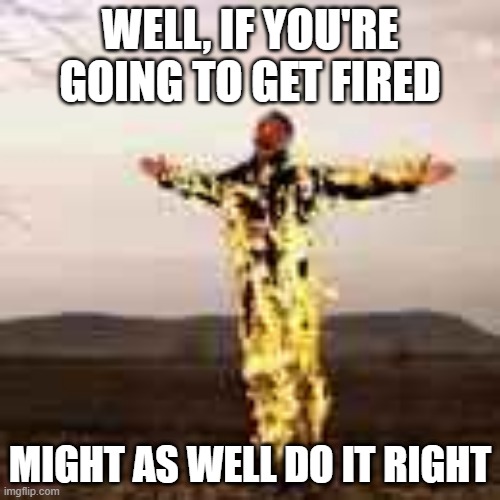 WELL, IF YOU'RE GOING TO GET FIRED; MIGHT AS WELL DO IT RIGHT | image tagged in fire,fun,funny,funny memes | made w/ Imgflip meme maker