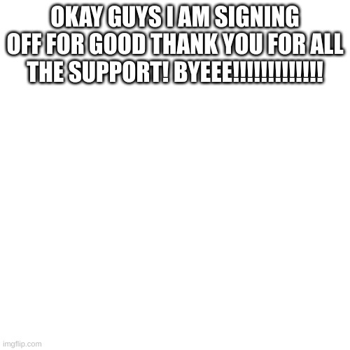 goodbye | OKAY GUYS I AM SIGNING OFF FOR GOOD THANK YOU FOR ALL THE SUPPORT! BYEEE!!!!!!!!!!!!! | image tagged in memes,blank transparent square | made w/ Imgflip meme maker