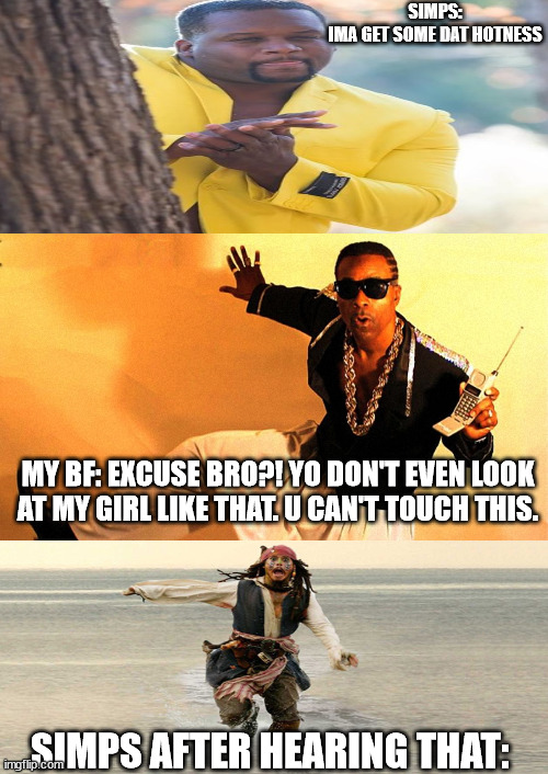 When simps look at me:  (so true XD) | SIMPS:
IMA GET SOME DAT HOTNESS; MY BF: EXCUSE BRO?! YO DON'T EVEN LOOK AT MY GIRL LIKE THAT. U CAN'T TOUCH THIS. SIMPS AFTER HEARING THAT: | made w/ Imgflip meme maker