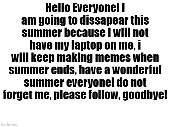 Blank White Template | Hello Everyone! I am going to dissapear this summer because i will not have my laptop on me, i will keep making memes when summer ends, have a wonderful summer everyone! do not forget me, please follow, goodbye! | image tagged in blank white template | made w/ Imgflip meme maker