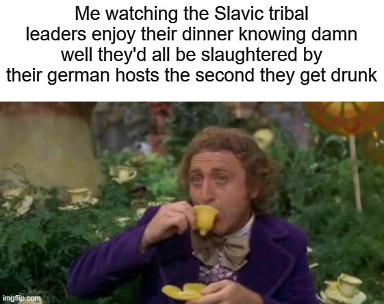 Me watching the Slavic tribal leaders enjoy their dinner knowing damn well they'd all be slaughtered by their german hosts the second they g | made w/ Imgflip meme maker