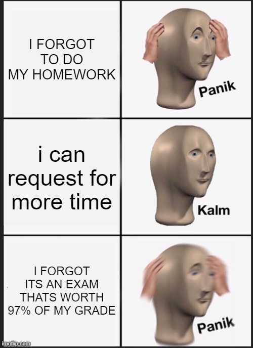 Homework | I FORGOT TO DO MY HOMEWORK; i can request for more time; I FORGOT ITS AN EXAM THATS WORTH 97% OF MY GRADE | image tagged in memes,panik kalm panik | made w/ Imgflip meme maker