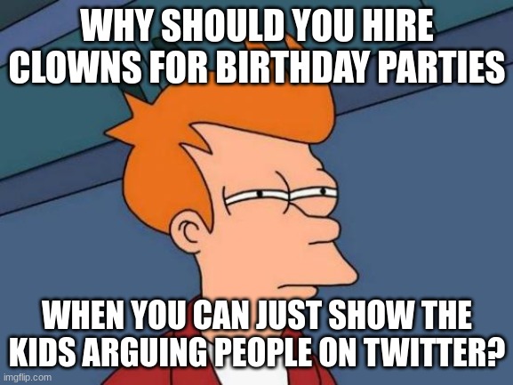 Haha, free clowns for everybody! | WHY SHOULD YOU HIRE CLOWNS FOR BIRTHDAY PARTIES; WHEN YOU CAN JUST SHOW THE KIDS ARGUING PEOPLE ON TWITTER? | image tagged in memes,futurama fry,clowns | made w/ Imgflip meme maker