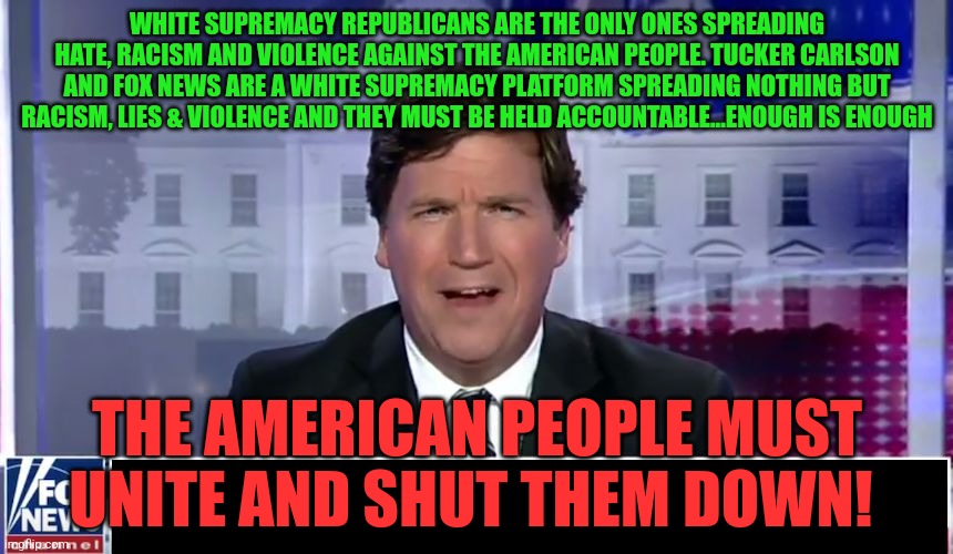 Tucker Carlson | WHITE SUPREMACY REPUBLICANS ARE THE ONLY ONES SPREADING HATE, RACISM AND VIOLENCE AGAINST THE AMERICAN PEOPLE. TUCKER CARLSON AND FOX NEWS ARE A WHITE SUPREMACY PLATFORM SPREADING NOTHING BUT RACISM, LIES & VIOLENCE AND THEY MUST BE HELD ACCOUNTABLE...ENOUGH IS ENOUGH; THE AMERICAN PEOPLE MUST UNITE AND SHUT THEM DOWN! | image tagged in tucker carlson | made w/ Imgflip meme maker