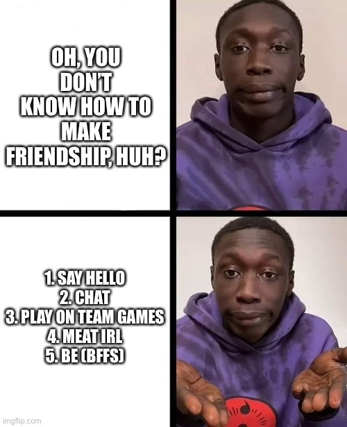 khaby lame meme | OH, YOU DON’T KNOW HOW TO MAKE FRIENDSHIP, HUH? 1. SAY HELLO
2. CHAT
3. PLAY ON TEAM GAMES
4. MEAT IRL
5. BE (BFFS) | image tagged in khaby lame meme | made w/ Imgflip meme maker