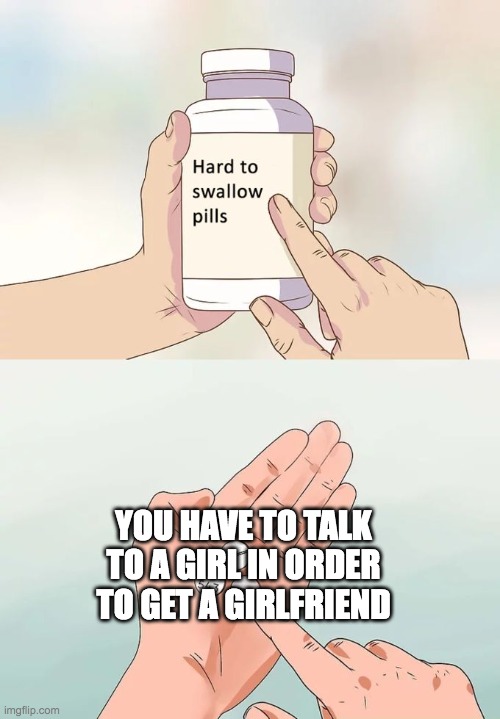 Hard To Swallow Pills Meme | YOU HAVE TO TALK TO A GIRL IN ORDER TO GET A GIRLFRIEND | image tagged in memes,hard to swallow pills | made w/ Imgflip meme maker