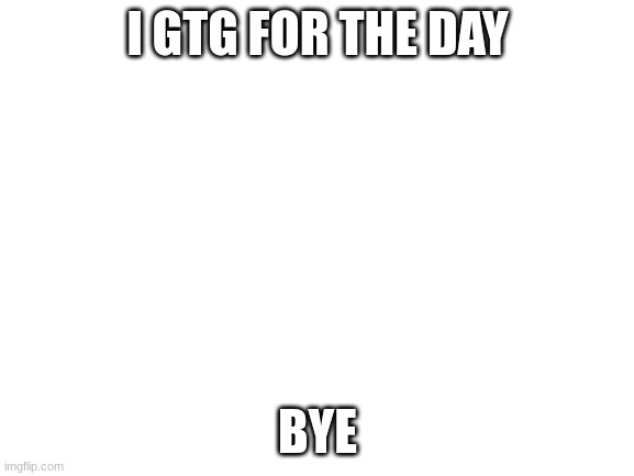 Blank White Template | I GTG FOR THE DAY; BYE | image tagged in blank white template | made w/ Imgflip meme maker
