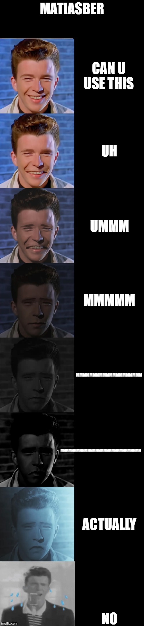 https://imgflip.com/memegenerator/389486739/Rick-Astley-Becoming-Sad-True-Form sorry messed textboxes | MATIASBER; CAN U USE THIS; UH; UMMM; MMMMM; MMMMMMMMMMMMMMMMMMMM; MMMMMMMMMMMMMMMMMMMMMMMMMMMMMM; ACTUALLY; NO | image tagged in rick astley becoming sad true form | made w/ Imgflip meme maker