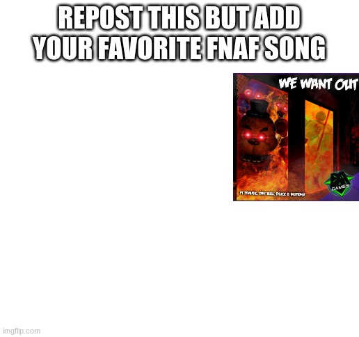 repost this please | REPOST THIS BUT ADD YOUR FAVORITE FNAF SONG | image tagged in blank white template,fnaf,five nights at freddys,five nights at freddy's | made w/ Imgflip meme maker