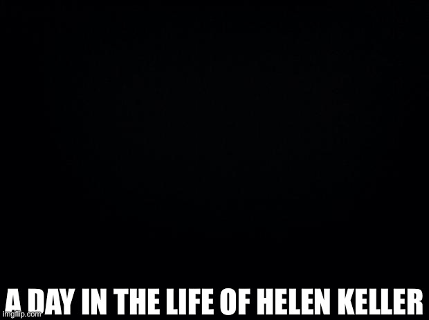 ) | A DAY IN THE LIFE OF HELEN KELLER | image tagged in black background,dark humor | made w/ Imgflip meme maker