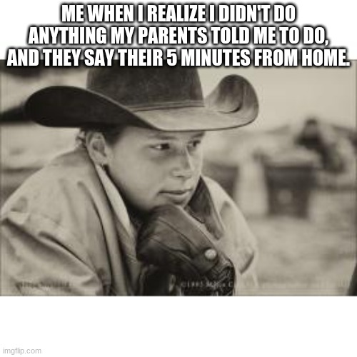 ME WHEN I REALIZE I DIDN'T DO ANYTHING MY PARENTS TOLD ME TO DO, AND THEY SAY THEIR 5 MINUTES FROM HOME. | image tagged in memes | made w/ Imgflip meme maker