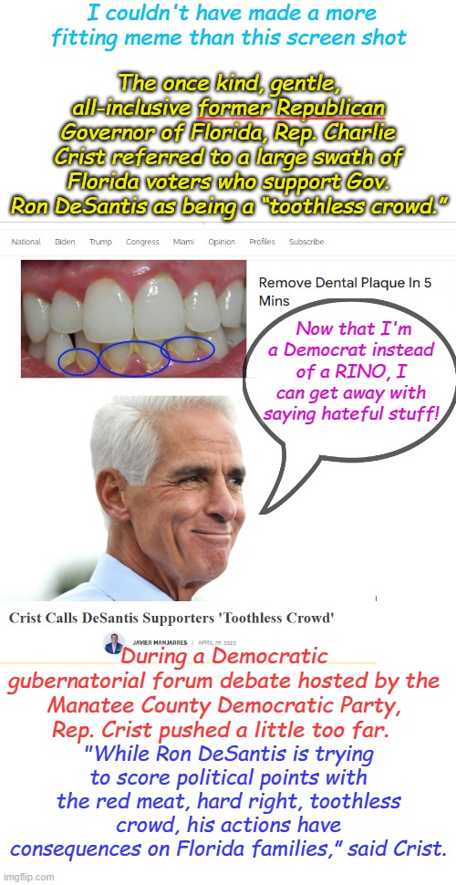 There is no such thing as a RINO- they are all Communist infiltrators claiming to be conservatives | I couldn't have made a more fitting meme than this screen shot; The once kind, gentle, all-inclusive former Republican Governor of Florida, Rep. Charlie Crist referred to a large swath of Florida voters who support Gov. Ron DeSantis as being a “toothless crowd.”; Now that I'm a Democrat instead of a RINO, I can get away with saying hateful stuff! During a Democratic gubernatorial forum debate hosted by the Manatee County Democratic Party, Rep. Crist pushed a little too far. "While Ron DeSantis is trying to score political points with the red meat, hard right, toothless crowd, his actions have consequences on Florida families,” said Crist. | image tagged in crist,democrat,hater | made w/ Imgflip meme maker