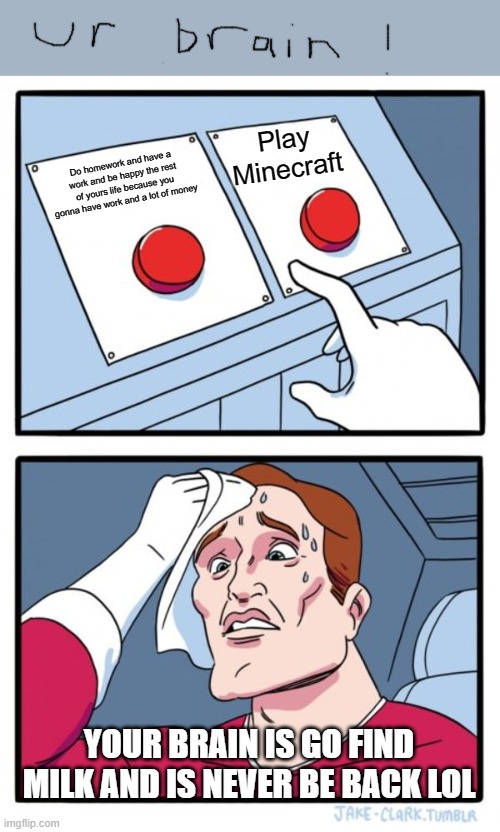 difficult choice | Play Minecraft; Do homework and have a work and be happy the rest of yours life because you gonna have work and a lot of money; YOUR BRAIN IS GO FIND MILK AND IS NEVER BE BACK LOL | image tagged in memes,two buttons | made w/ Imgflip meme maker