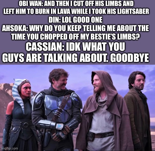 OBI WAN: AND THEN I CUT OFF HIS LIMBS AND LEFT HIM TO BURN IN LAVA WHILE I TOOK HIS LIGHTSABER; DIN: LOL GOOD ONE
AHSOKA: WHY DO YOU KEEP TELLING ME ABOUT THE TIME YOU CHOPPED OFF MY BESTIE’S LIMBS? CASSIAN: IDK WHAT YOU GUYS ARE TALKING ABOUT. GOODBYE | made w/ Imgflip meme maker