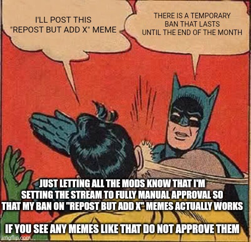 If only you could send a message to all mods so you don't just post a meme in the stream and hope they see it | I'LL POST THIS "REPOST BUT ADD X" MEME; THERE IS A TEMPORARY BAN THAT LASTS UNTIL THE END OF THE MONTH; JUST LETTING ALL THE MODS KNOW THAT I'M SETTING THE STREAM TO FULLY MANUAL APPROVAL SO THAT MY BAN ON "REPOST BUT ADD X" MEMES ACTUALLY WORKS; IF YOU SEE ANY MEMES LIKE THAT DO NOT APPROVE THEM | image tagged in memes,batman slapping robin | made w/ Imgflip meme maker