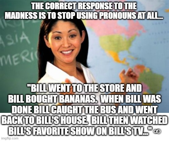 Sad but true.  The left has killed basic grammar and speech with their war on pronouns. | THE CORRECT RESPONSE TO THE MADNESS IS TO STOP USING PRONOUNS AT ALL... "BILL WENT TO THE STORE AND BILL BOUGHT BANANAS.  WHEN BILL WAS DONE BILL CAUGHT THE BUS AND WENT BACK TO BILL'S HOUSE.  BILL THEN WATCHED BILL'S FAVORITE SHOW ON BILL'S TV..." ∞ | image tagged in memes,unhelpful high school teacher | made w/ Imgflip meme maker