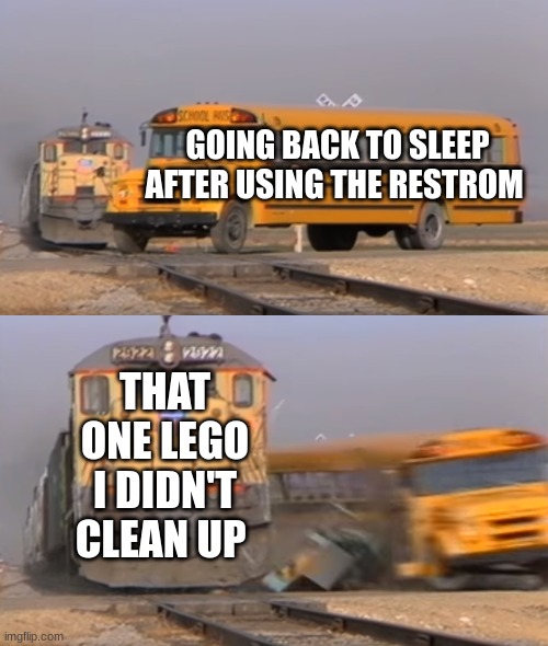 A train hitting a school bus |  GOING BACK TO SLEEP AFTER USING THE RESTROOM; THAT ONE LEGO I DIDN'T CLEAN UP | image tagged in a train hitting a school bus | made w/ Imgflip meme maker