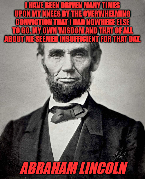Lincoln on Prayer | I HAVE BEEN DRIVEN MANY TIMES UPON MY KNEES BY THE OVERWHELMING CONVICTION THAT I HAD NOWHERE ELSE TO GO. MY OWN WISDOM AND THAT OF ALL ABOUT ME SEEMED INSUFFICIENT FOR THAT DAY. ABRAHAM LINCOLN | image tagged in abraham lincoln | made w/ Imgflip meme maker