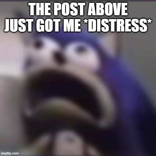 distress | THE POST ABOVE JUST GOT ME *DISTRESS* | image tagged in distress | made w/ Imgflip meme maker