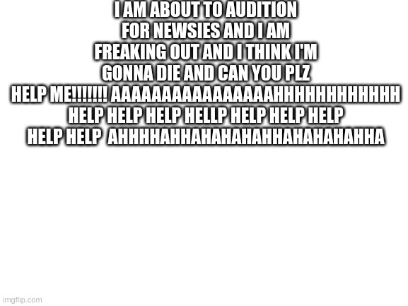 HELP ME |  I AM ABOUT TO AUDITION FOR NEWSIES AND I AM FREAKING OUT AND I THINK I'M GONNA DIE AND CAN YOU PLZ HELP ME!!!!!!! AAAAAAAAAAAAAAAAHHHHHHHHHHHH

HELP HELP HELP HELLP HELP HELP HELP HELP HELP  AHHHHAHHAHAHAHAHHAHAHAHAHHA | image tagged in blank white template | made w/ Imgflip meme maker