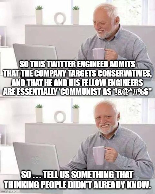 "Communist as &@^#%$".  I am shocked -- shocked I say! | SO THIS TWITTER ENGINEER ADMITS THAT THE COMPANY TARGETS CONSERVATIVES, AND THAT HE AND HIS FELLOW ENGINEERS ARE ESSENTIALLY 'COMMUNIST AS *!&@^#%$"; SO . . . TELL US SOMETHING THAT THINKING PEOPLE DIDN'T ALREADY KNOW. | image tagged in hide the pain harold | made w/ Imgflip meme maker