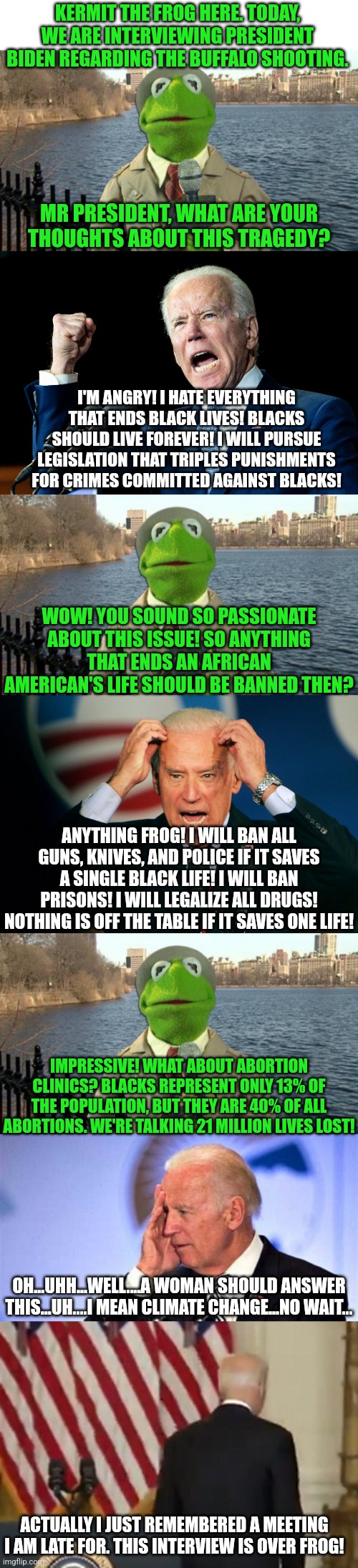 Black lives.....a favorite talking point for Democrats.....except when they're not. | KERMIT THE FROG HERE. TODAY, WE ARE INTERVIEWING PRESIDENT BIDEN REGARDING THE BUFFALO SHOOTING. MR PRESIDENT, WHAT ARE YOUR THOUGHTS ABOUT THIS TRAGEDY? I'M ANGRY! I HATE EVERYTHING THAT ENDS BLACK LIVES! BLACKS SHOULD LIVE FOREVER! I WILL PURSUE LEGISLATION THAT TRIPLES PUNISHMENTS FOR CRIMES COMMITTED AGAINST BLACKS! WOW! YOU SOUND SO PASSIONATE ABOUT THIS ISSUE! SO ANYTHING THAT ENDS AN AFRICAN AMERICAN'S LIFE SHOULD BE BANNED THEN? ANYTHING FROG! I WILL BAN ALL GUNS, KNIVES, AND POLICE IF IT SAVES A SINGLE BLACK LIFE! I WILL BAN PRISONS! I WILL LEGALIZE ALL DRUGS! NOTHING IS OFF THE TABLE IF IT SAVES ONE LIFE! IMPRESSIVE! WHAT ABOUT ABORTION CLINICS? BLACKS REPRESENT ONLY 13% OF THE POPULATION, BUT THEY ARE 40% OF ALL ABORTIONS. WE'RE TALKING 21 MILLION LIVES LOST! OH...UHH...WELL....A WOMAN SHOULD ANSWER THIS...UH....I MEAN CLIMATE CHANGE...NO WAIT... ACTUALLY I JUST REMEMBERED A MEETING I AM LATE FOR. THIS INTERVIEW IS OVER FROG! | image tagged in kermit news report,confused biden,liberal hypocrisy,biased media,lies,liberals | made w/ Imgflip meme maker