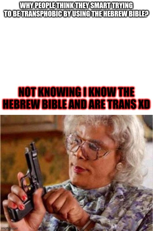 They think there so smart XDDDD | WHY PEOPLE THINK THEY SMART TRYING TO BE TRANSPHOBIC BY USING THE HEBREW BIBLE? NOT KNOWING I KNOW THE HEBREW BIBLE AND ARE TRANS XD | image tagged in blank white template,madea | made w/ Imgflip meme maker