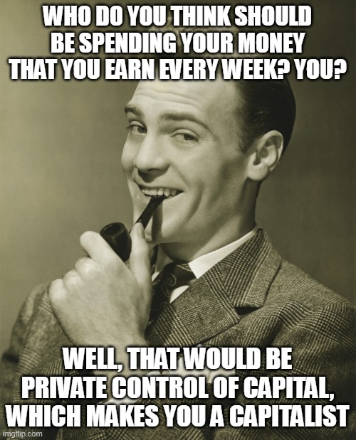Smug | WHO DO YOU THINK SHOULD BE SPENDING YOUR MONEY THAT YOU EARN EVERY WEEK? YOU? WELL, THAT WOULD BE PRIVATE CONTROL OF CAPITAL, WHICH MAKES YO | image tagged in smug | made w/ Imgflip meme maker