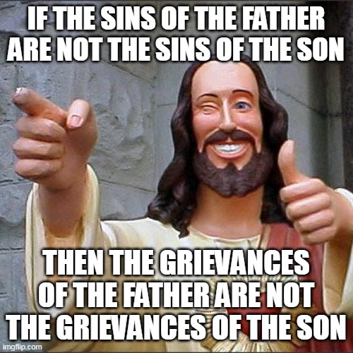 Buddy Christ Meme | IF THE SINS OF THE FATHER ARE NOT THE SINS OF THE SON THEN THE GRIEVANCES OF THE FATHER ARE NOT THE GRIEVANCES OF THE SON | image tagged in memes,buddy christ | made w/ Imgflip meme maker