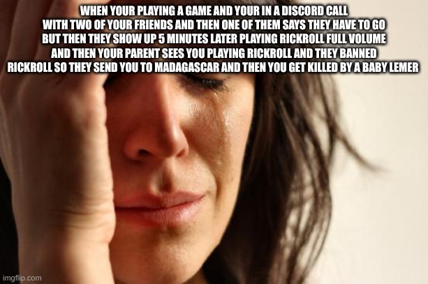 imagin having this happen to you | WHEN YOUR PLAYING A GAME AND YOUR IN A DISCORD CALL WITH TWO OF YOUR FRIENDS AND THEN ONE OF THEM SAYS THEY HAVE TO GO BUT THEN THEY SHOW UP 5 MINUTES LATER PLAYING RICKROLL FULL VOLUME AND THEN YOUR PARENT SEES YOU PLAYING RICKROLL AND THEY BANNED RICKROLL SO THEY SEND YOU TO MADAGASCAR AND THEN YOU GET KILLED BY A BABY LEMER | image tagged in memes,first world problems | made w/ Imgflip meme maker