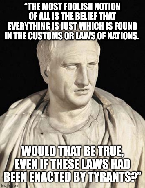 Cicero | “THE MOST FOOLISH NOTION OF ALL IS THE BELIEF THAT EVERYTHING IS JUST WHICH IS FOUND IN THE CUSTOMS OR LAWS OF NATIONS. WOULD THAT BE TRUE, EVEN IF THESE LAWS HAD BEEN ENACTED BY TYRANTS?” | image tagged in cicero | made w/ Imgflip meme maker