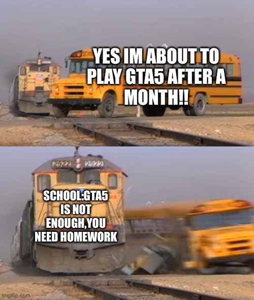 A train hitting a school bus | YES IM ABOUT TO
PLAY GTA5 AFTER A
MONTH!! SCHOOL:GTA5 IS NOT ENOUGH,YOU NEED HOMEWORK | image tagged in a train hitting a school bus | made w/ Imgflip meme maker