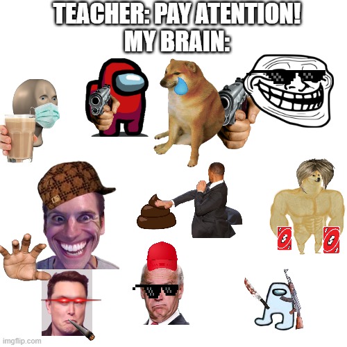 ... | TEACHER: PAY ATENTION!
MY BRAIN: | image tagged in memes,blank transparent square | made w/ Imgflip meme maker