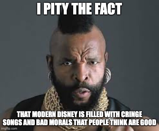 I PITY THE FOOL | I PITY THE FACT THAT MODERN DISNEY IS FILLED WITH CRINGE SONGS AND BAD MORALS THAT PEOPLE THINK ARE GOOD | image tagged in i pity the fool | made w/ Imgflip meme maker