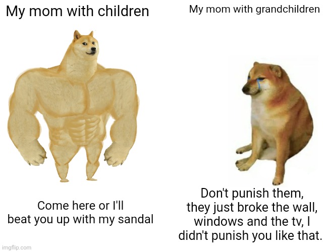 Yup | My mom with children; My mom with grandchildren; Don't punish them, they just broke the wall, windows and the tv, I didn't punish you like that. Come here or I'll beat you up with my sandal | image tagged in memes,buff doge vs cheems,mom,mothers | made w/ Imgflip meme maker